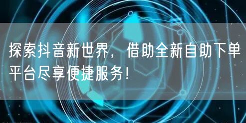 探索抖音新世界，借助全新自助下单平台尽享便捷服务！