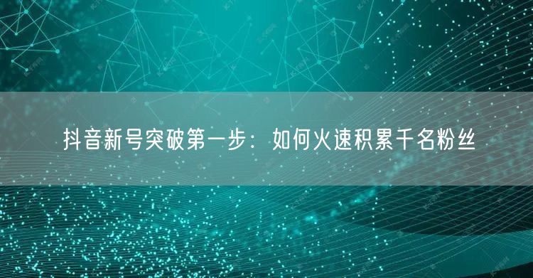 抖音新号突破第一步：如何火速积累千名粉丝